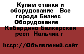 Купим станки и оборудование - Все города Бизнес » Оборудование   . Кабардино-Балкарская респ.,Нальчик г.